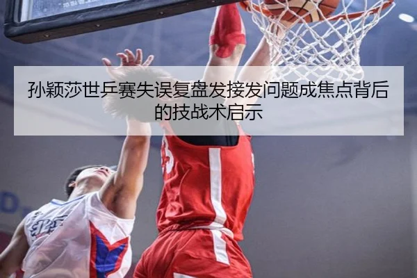 孙颖莎世乒赛失误复盘发接发问题成焦点背后的技战术启示